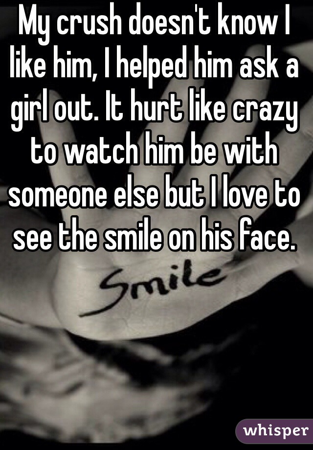 My crush doesn't know I like him, I helped him ask a girl out. It hurt like crazy to watch him be with someone else but I love to see the smile on his face.