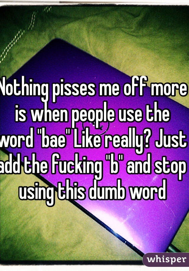 Nothing pisses me off more is when people use the word "bae" Like really? Just add the fucking "b" and stop using this dumb word