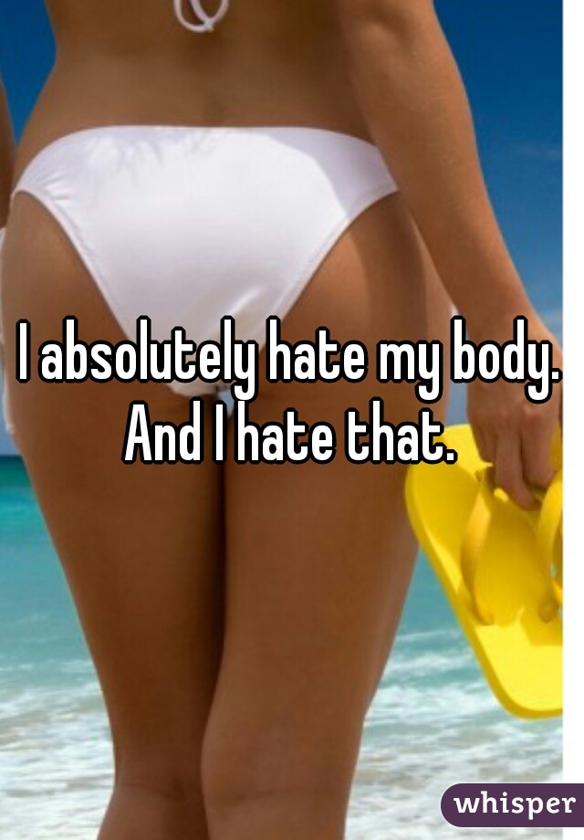 I absolutely hate my body. And I hate that. 
