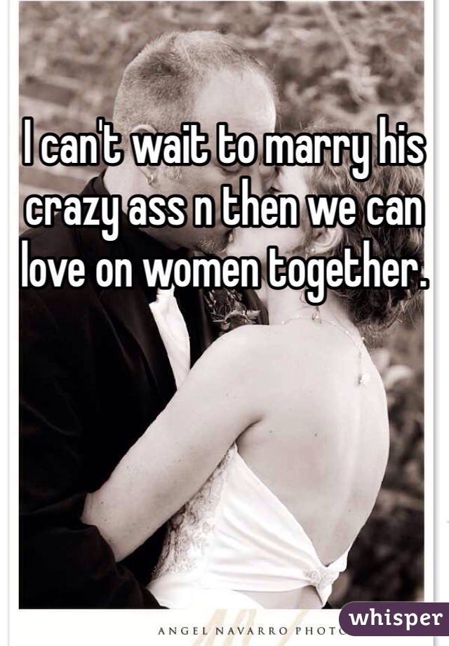 I can't wait to marry his crazy ass n then we can love on women together. 