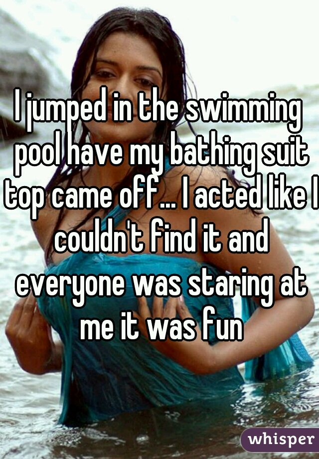 I jumped in the swimming pool have my bathing suit top came off... I acted like I couldn't find it and everyone was staring at me it was fun