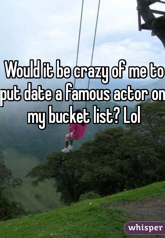 Would it be crazy of me to put date a famous actor on my bucket list? Lol 