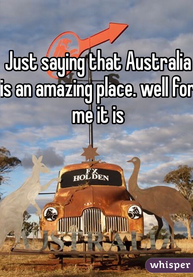 Just saying that Australia is an amazing place. well for me it is 