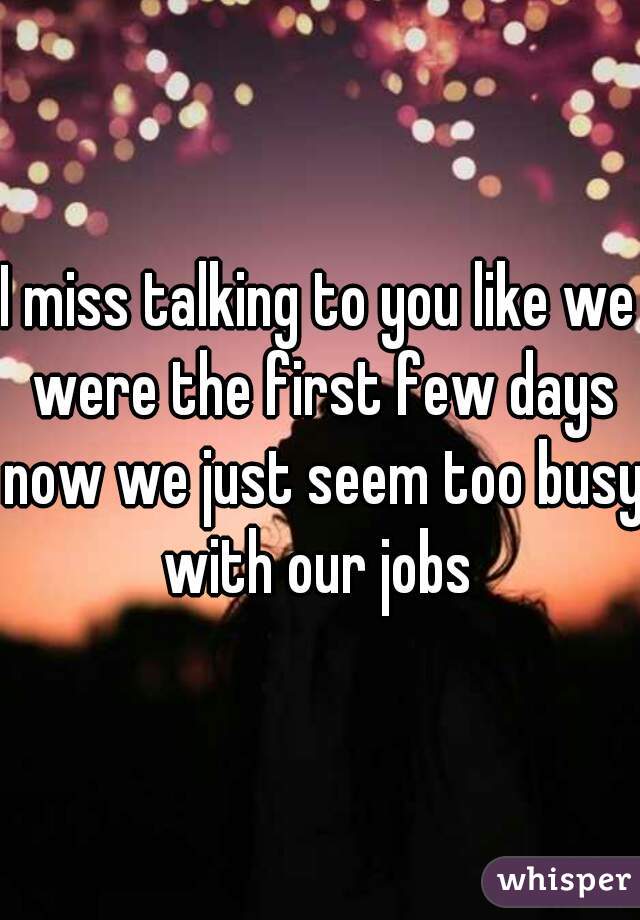 I miss talking to you like we were the first few days now we just seem too busy with our jobs 