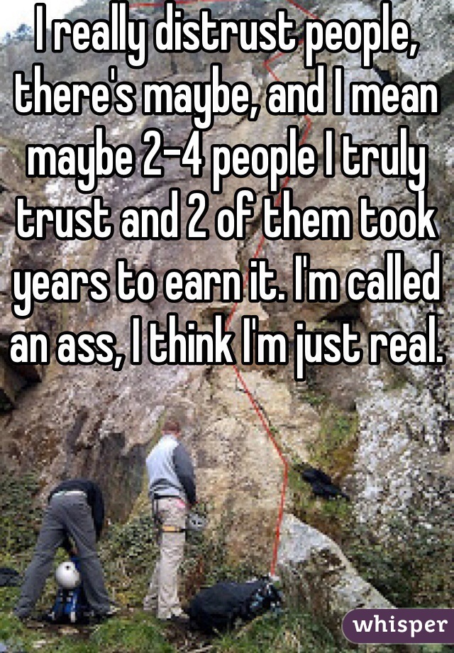 I really distrust people, there's maybe, and I mean maybe 2-4 people I truly trust and 2 of them took years to earn it. I'm called an ass, I think I'm just real.