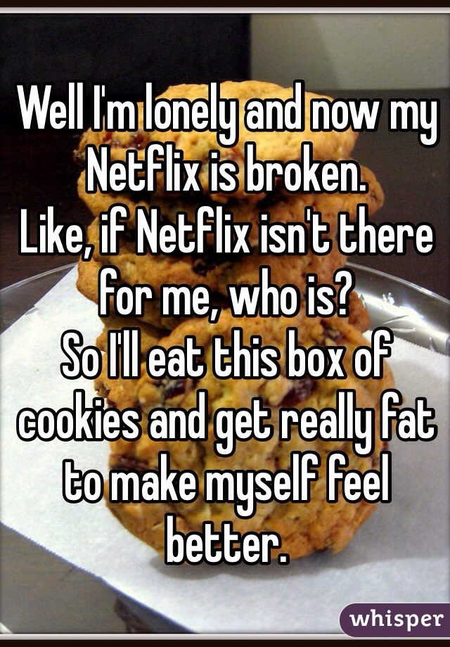 Well I'm lonely and now my Netflix is broken. 
Like, if Netflix isn't there for me, who is? 
So I'll eat this box of cookies and get really fat to make myself feel better. 
