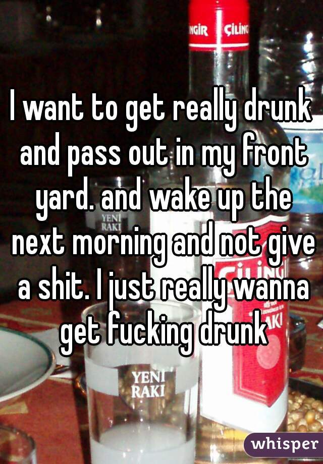 I want to get really drunk and pass out in my front yard. and wake up the next morning and not give a shit. I just really wanna get fucking drunk