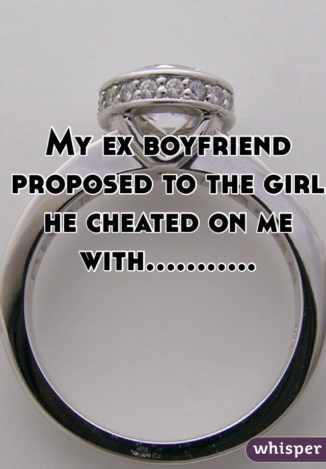 My ex boyfriend proposed to the girl he cheated on me with........... 