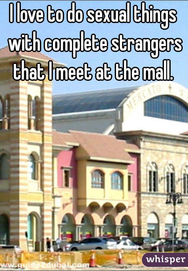 I love to do sexual things with complete strangers that I meet at the mall. 