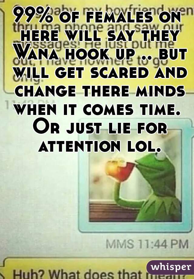99% of females on here will say they Wana hook up .. but will get scared and change there minds when it comes time.  Or just lie for attention lol.