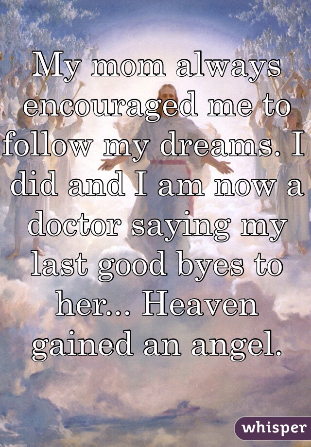 My mom always encouraged me to follow my dreams. I did and I am now a doctor saying my last good byes to her... Heaven gained an angel. 