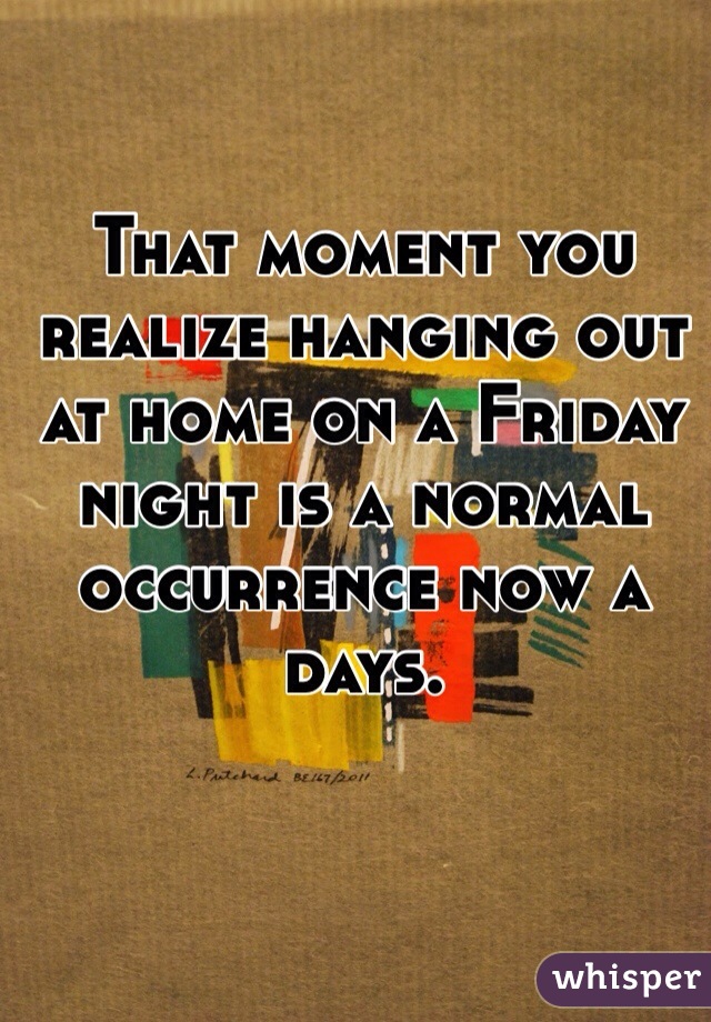 That moment you realize hanging out at home on a Friday night is a normal occurrence now a days.  