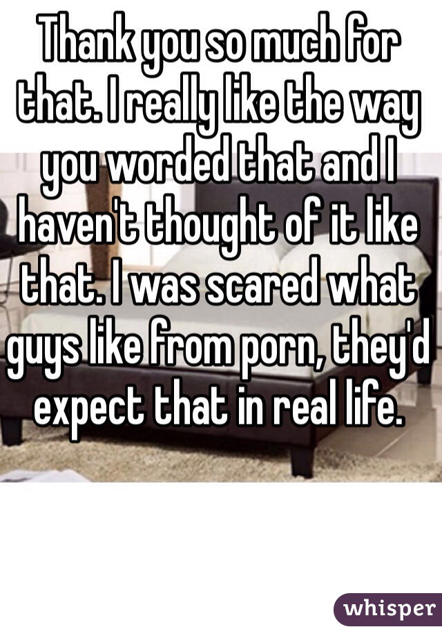 Thank you so much for that. I really like the way you worded that and I haven't thought of it like that. I was scared what guys like from porn, they'd expect that in real life. 
