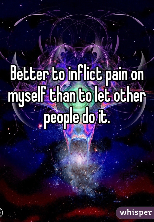 Better to inflict pain on myself than to let other people do it.