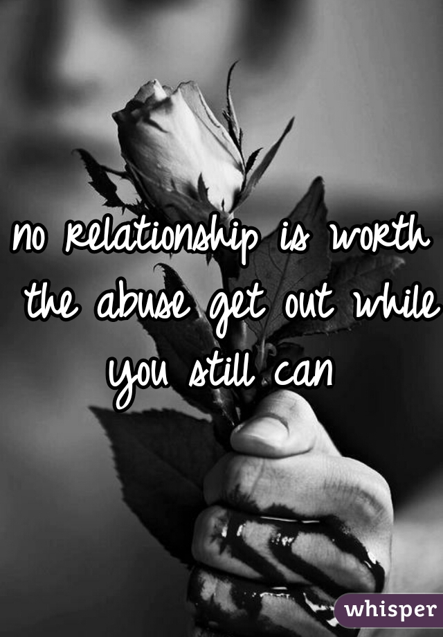 no relationship is worth the abuse get out while you still can 