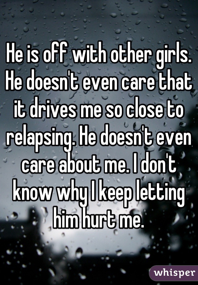 He is off with other girls. He doesn't even care that it drives me so close to relapsing. He doesn't even care about me. I don't know why I keep letting him hurt me.