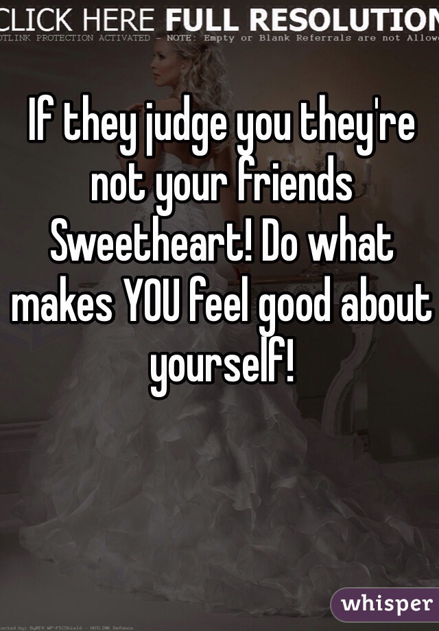 If they judge you they're not your friends Sweetheart! Do what makes YOU feel good about yourself!