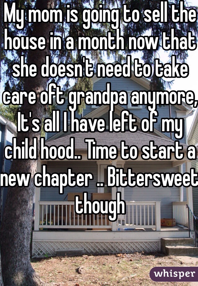 My mom is going to sell the house in a month now that she doesn't need to take care oft grandpa anymore, It's all I have left of my child hood.. Time to start a new chapter .. Bittersweet though 