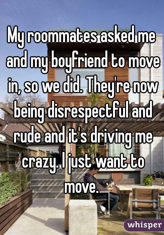 My roommates asked me and my boyfriend to move in, so we did. They're now being disrespectful and rude and it's driving me crazy. I just want to move. 