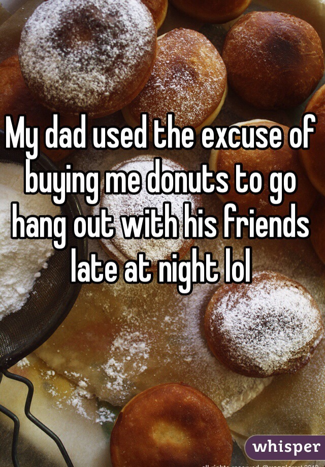 My dad used the excuse of buying me donuts to go hang out with his friends late at night lol