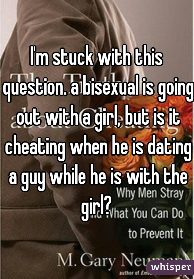 I'm stuck with this question. a bisexual is going out with a girl, but is it cheating when he is dating a guy while he is with the girl? 