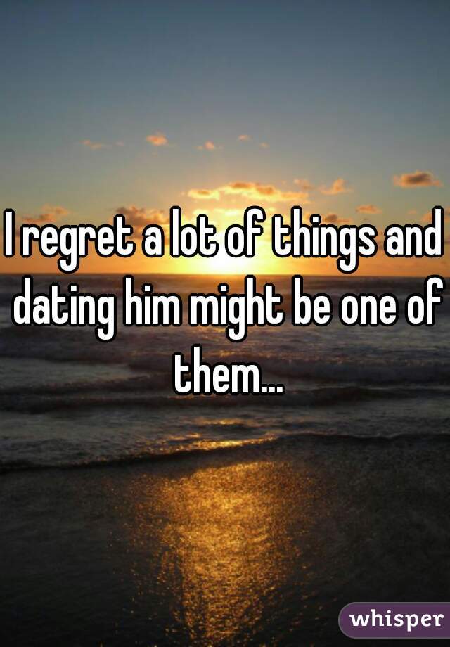 I regret a lot of things and dating him might be one of them...