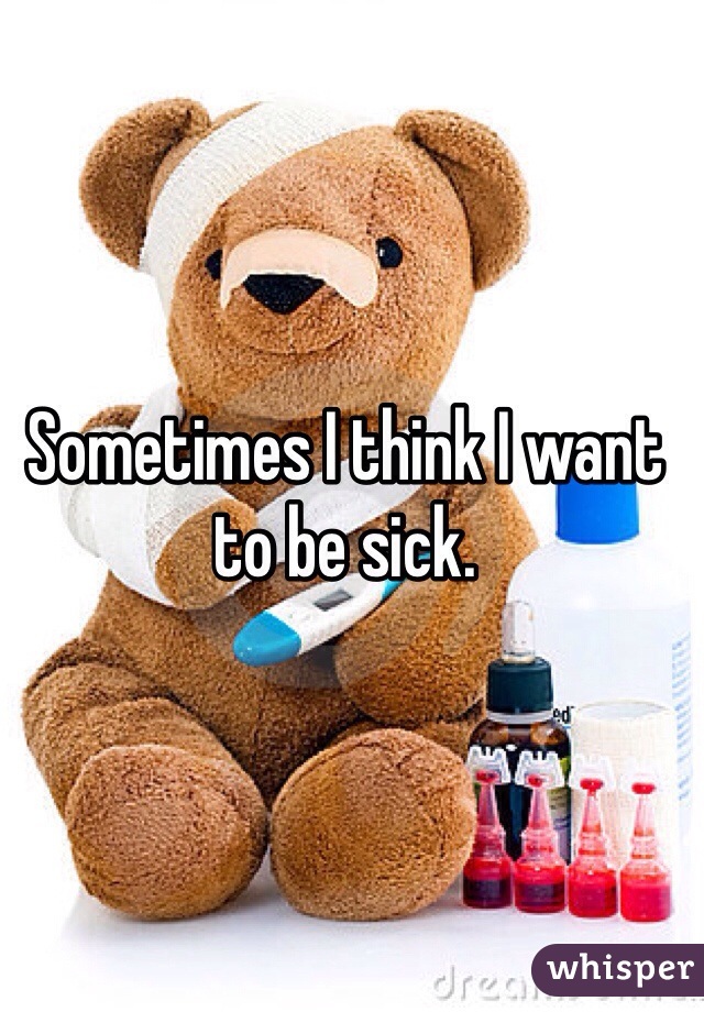 Sometimes I think I want to be sick. 