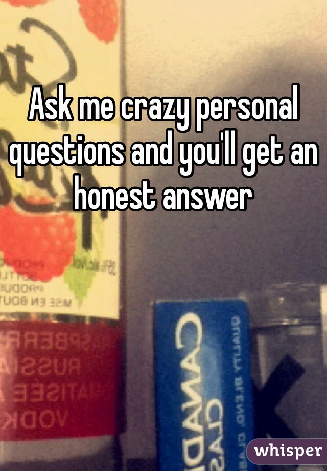 Ask me crazy personal questions and you'll get an honest answer  