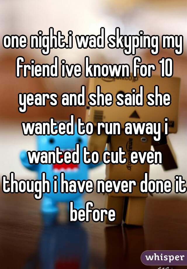one night.i wad skyping my friend ive known for 10 years and she said she wanted to run away i wanted to cut even though i have never done it before 