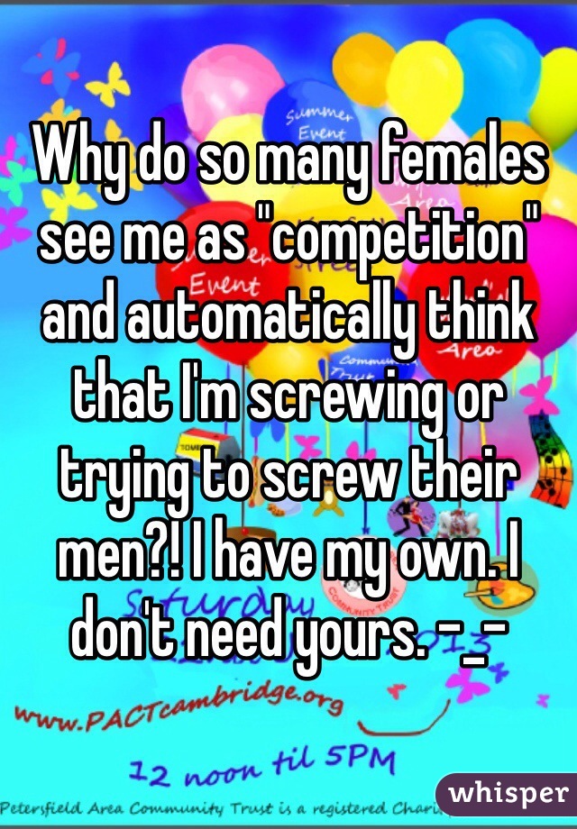 Why do so many females see me as "competition" and automatically think that I'm screwing or trying to screw their men?! I have my own. I don't need yours. -_- 