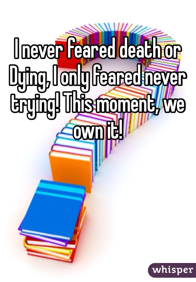 I never feared death or Dying, I only feared never trying! This moment, we own it!