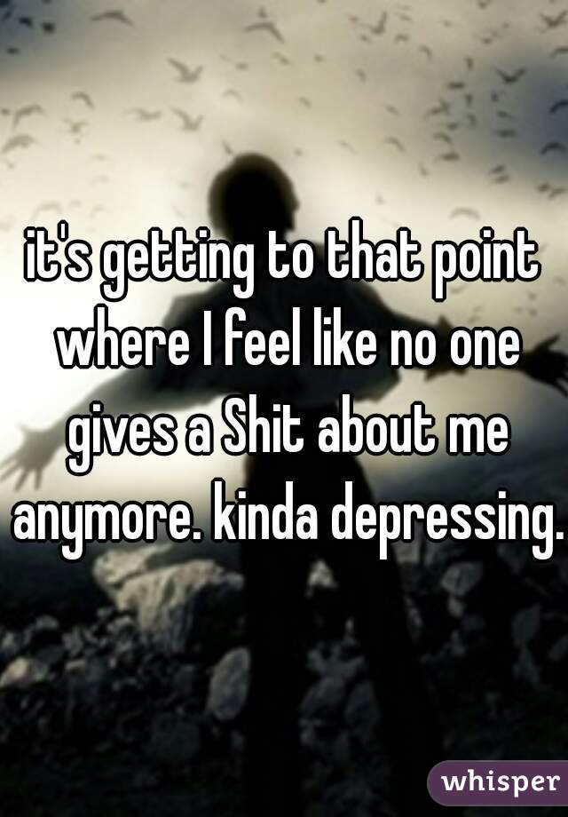 it's getting to that point where I feel like no one gives a Shit about me anymore. kinda depressing.
