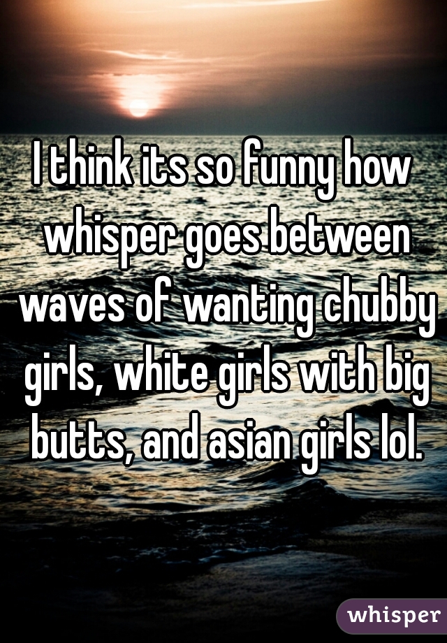 I think its so funny how whisper goes between waves of wanting chubby girls, white girls with big butts, and asian girls lol.