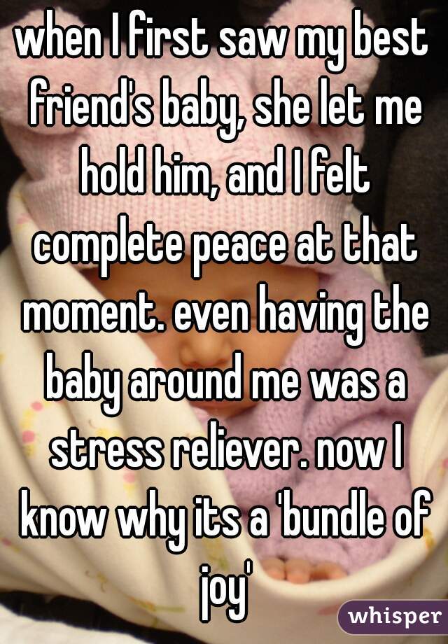 when I first saw my best friend's baby, she let me hold him, and I felt complete peace at that moment. even having the baby around me was a stress reliever. now I know why its a 'bundle of joy'