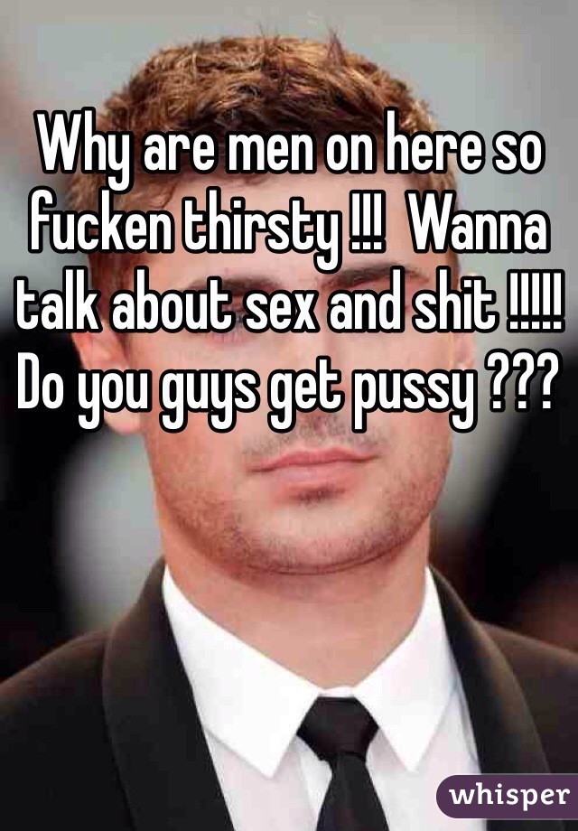 Why are men on here so fucken thirsty !!!  Wanna talk about sex and shit !!!!! Do you guys get pussy ??? 