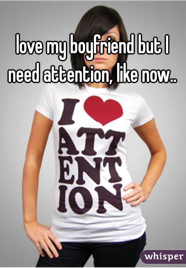 love my boyfriend but I need attention, like now.. 