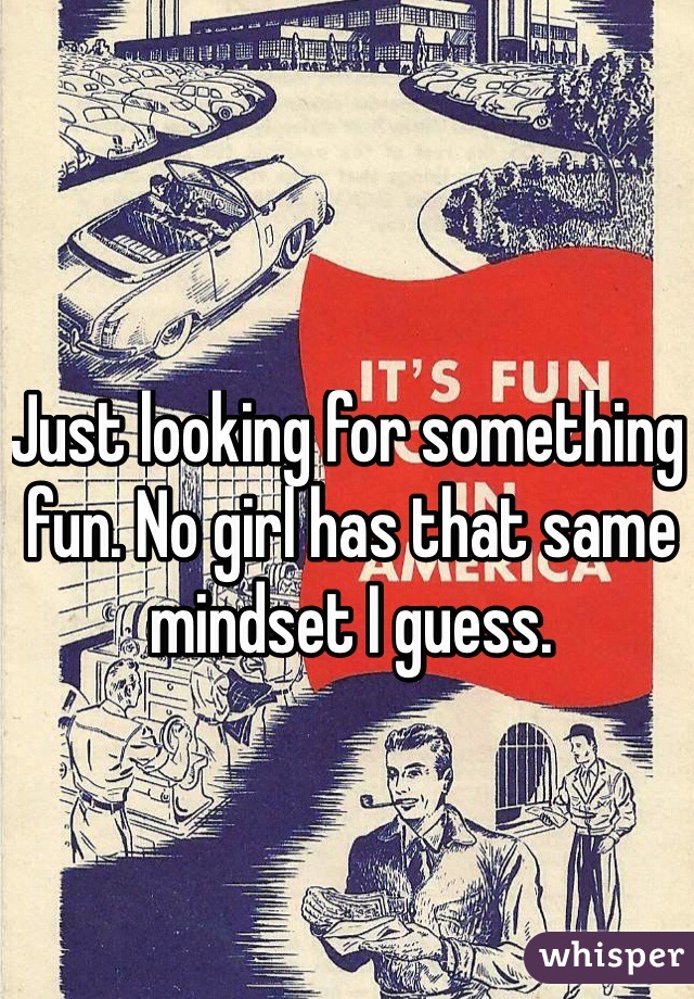 Just looking for something fun. No girl has that same mindset I guess.