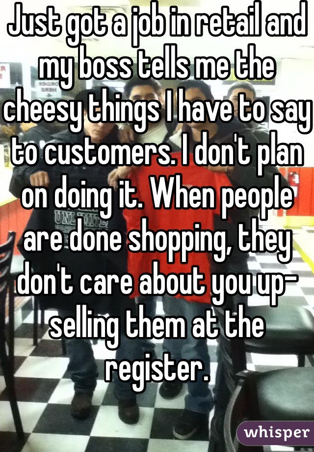 Just got a job in retail and my boss tells me the cheesy things I have to say to customers. I don't plan on doing it. When people are done shopping, they don't care about you up-selling them at the register. 