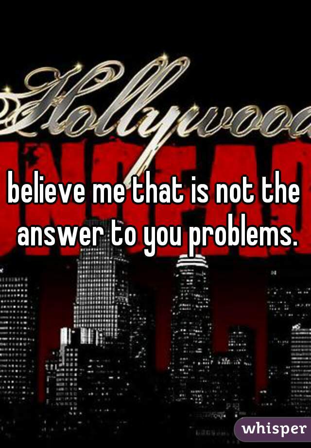 believe me that is not the answer to you problems.