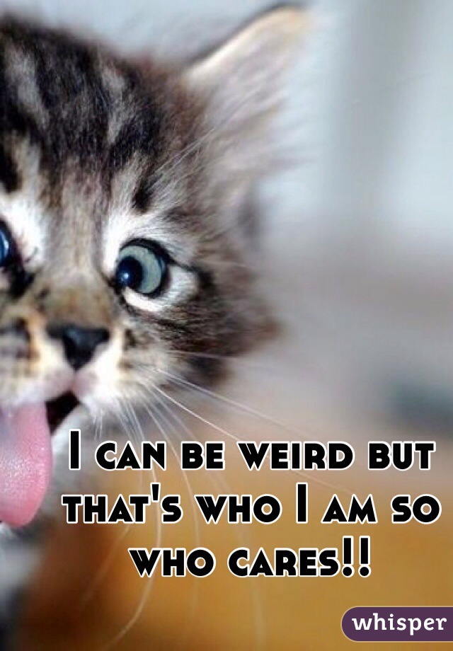 I can be weird but that's who I am so who cares!!