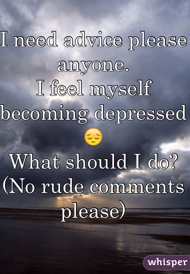 I need advice please anyone.
I feel myself becoming depressed😔
What should I do? 
(No rude comments please) 
