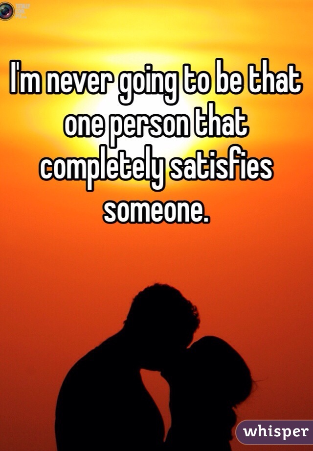 I'm never going to be that one person that completely satisfies someone. 