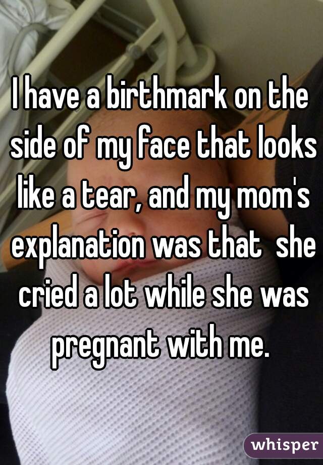 I have a birthmark on the side of my face that looks like a tear, and my mom's explanation was that  she cried a lot while she was pregnant with me. 