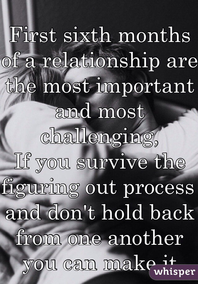 First sixth months of a relationship are the most important and most challenging,
If you survive the figuring out process and don't hold back from one another you can make it