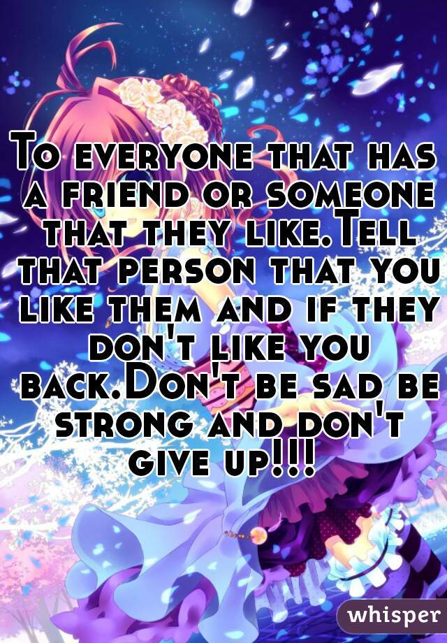 To everyone that has a friend or someone that they like.Tell that person that you like them and if they don't like you back.Don't be sad be strong and don't give up!!! 