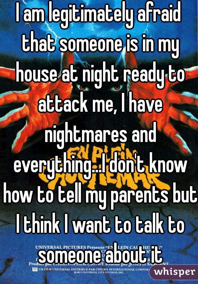 I am legitimately afraid that someone is in my house at night ready to attack me, I have nightmares and everything...I don't know how to tell my parents but I think I want to talk to someone about it