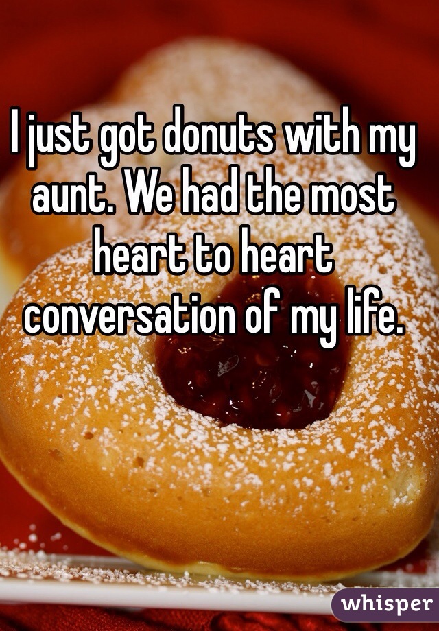 I just got donuts with my aunt. We had the most heart to heart conversation of my life. 