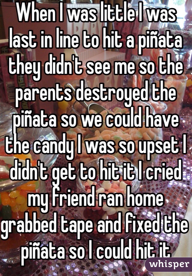 When I was little I was last in line to hit a piñata they didn't see me so the parents destroyed the piñata so we could have the candy I was so upset I didn't get to hit it I cried my friend ran home grabbed tape and fixed the piñata so I could hit it 