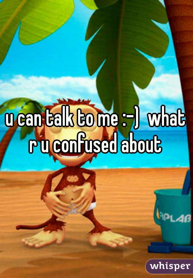 u can talk to me :-)  what r u confused about 