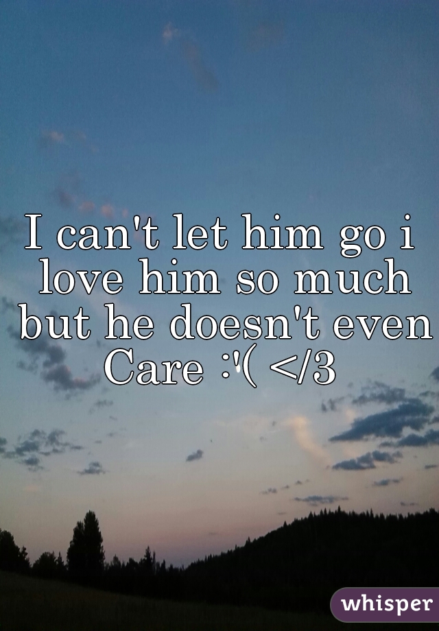I can't let him go i love him so much but he doesn't even Care :'( </3 